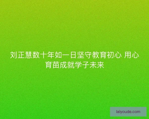 刘正慧数十年如一日坚守教育初心 用心育苗成就学子未来