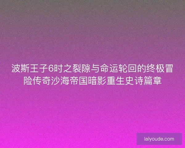 波斯王子6时之裂隙与命运轮回的终极冒险传奇沙海帝国暗影重生史诗篇章
