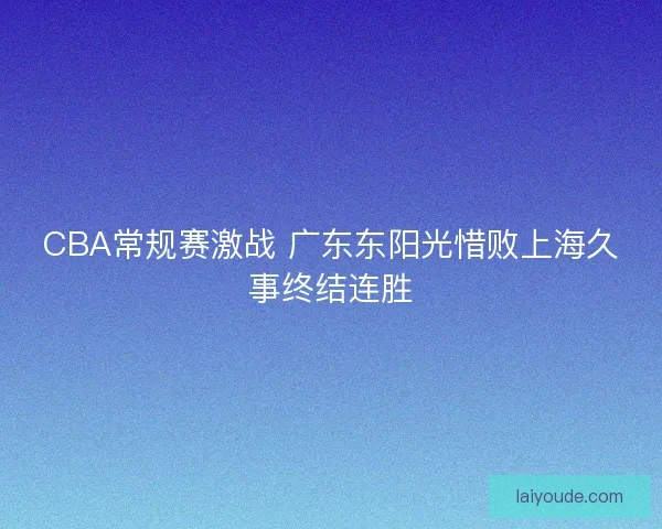 CBA常规赛激战 广东东阳光惜败上海久事终结连胜