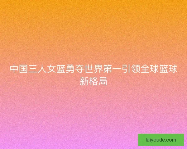 中国三人女篮勇夺世界第一引领全球篮球新格局