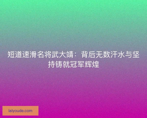 短道速滑名将武大靖：背后无数汗水与坚持铸就冠军辉煌