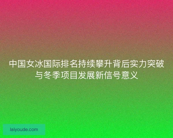 中国女冰国际排名持续攀升背后实力突破与冬季项目发展新信号意义