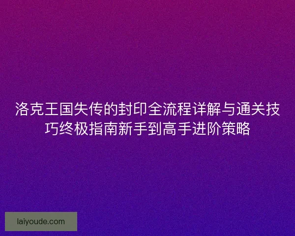 洛克王国失传的封印全流程详解与通关技巧终极指南新手到高手进阶策略