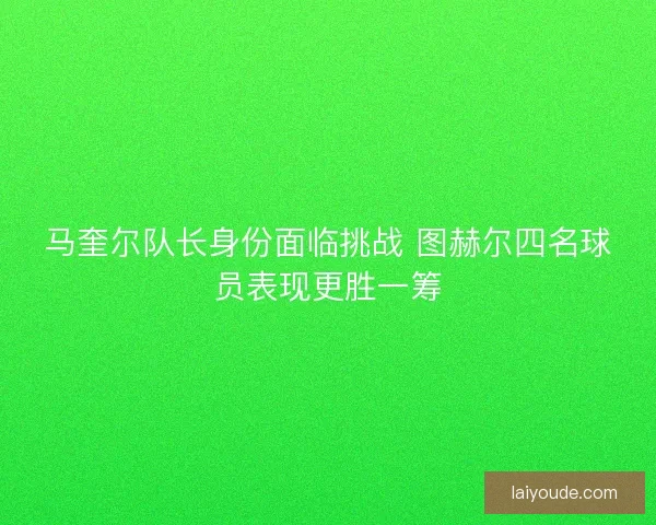 马奎尔队长身份面临挑战 图赫尔四名球员表现更胜一筹