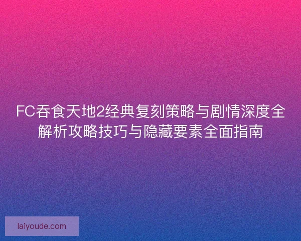 FC吞食天地2经典复刻策略与剧情深度全解析攻略技巧与隐藏要素全面指南